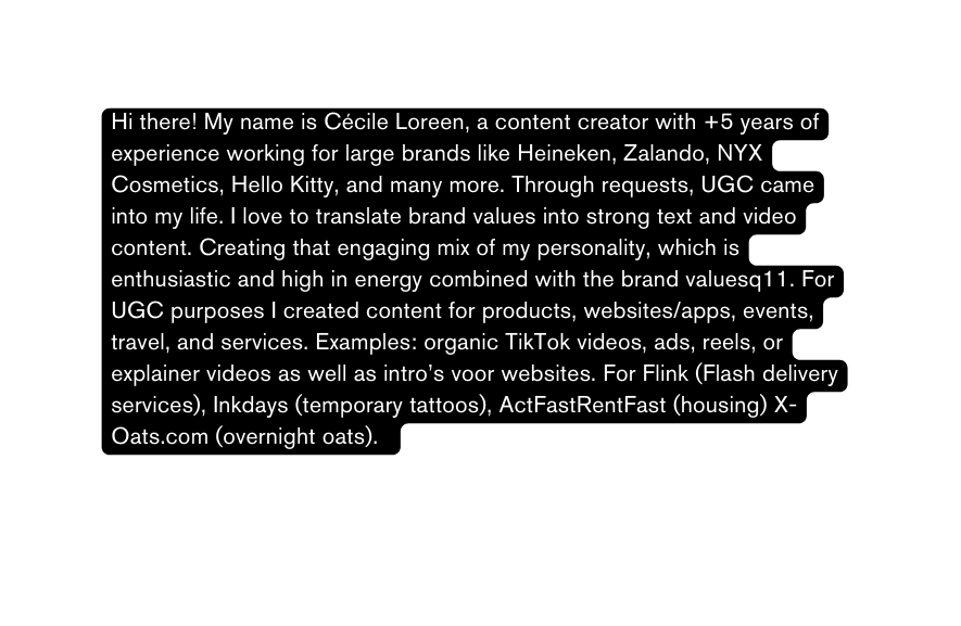 Hi there My name is Cécile Loreen a content creator with 5 years of experience working for large brands like Heineken Zalando NYX Cosmetics Hello Kitty and many more Through requests UGC came into my life I love to translate brand values into strong text and video content Creating that engaging mix of my personality which is enthusiastic and high in energy combined with the brand valuesq11 For UGC purposes I created content for products websites apps events travel and services Examples organic TikTok videos ads reels or explainer videos as well as intro s voor websites For Flink Flash delivery services Inkdays temporary tattoos ActFastRentFast housing X Oats com overnight oats